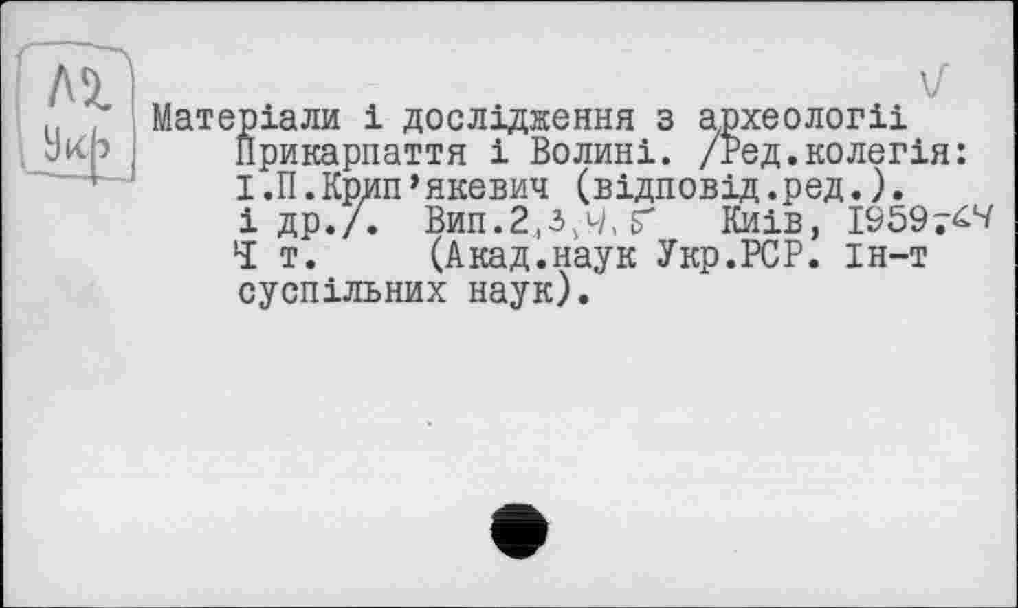 ﻿V
Матеріали і дослідження з археологіі Прикарпаття і Волині. /Вед.колегія: І.П.Крип’якевич (відповід.ред.).
і др./. Вип.2,3,4, Ґ Киів, 1959 7^
Ч т. (Акад.наук Укр.РСР. ін-т суспільних наук).